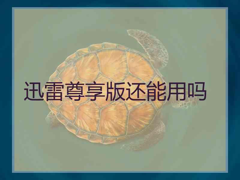 迅雷尊享版还能用吗 迅雷尊享版还能用吗