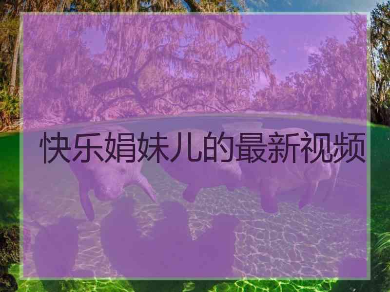 快乐娟妹儿的最新视频 快乐娟妹儿的最新视频