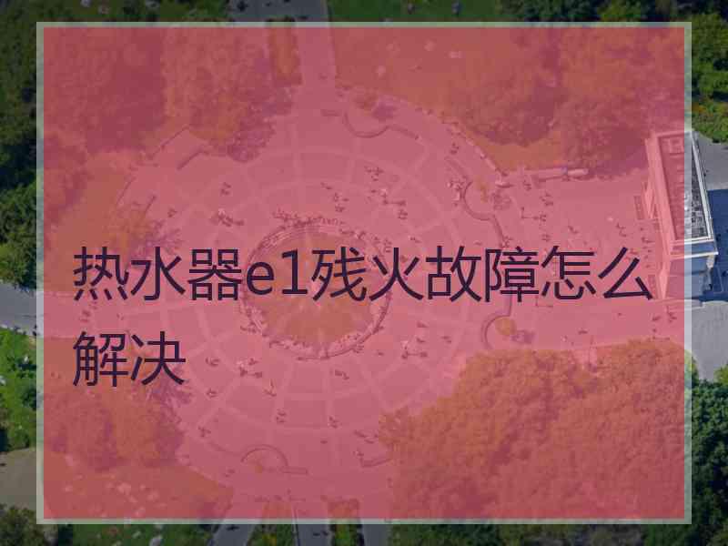 热水器e1残火故障怎么解决 热水器e1残火故障怎么解决