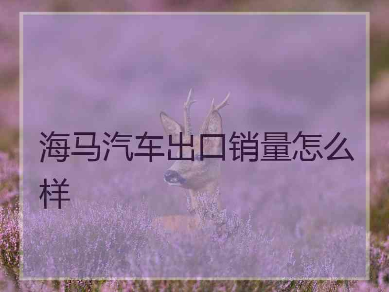海马汽车出口销量怎么样