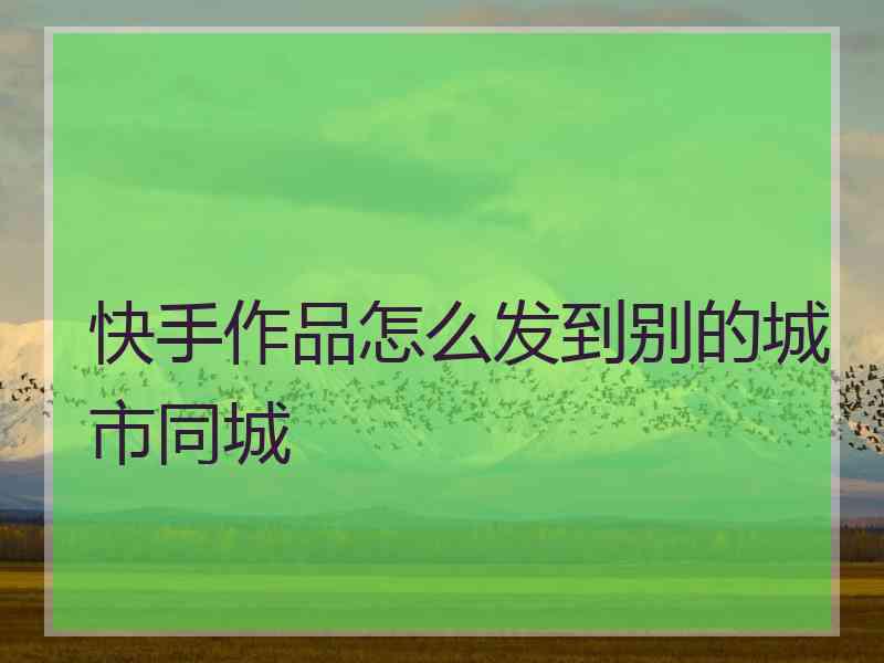 快手作品怎么发到别的城市同城