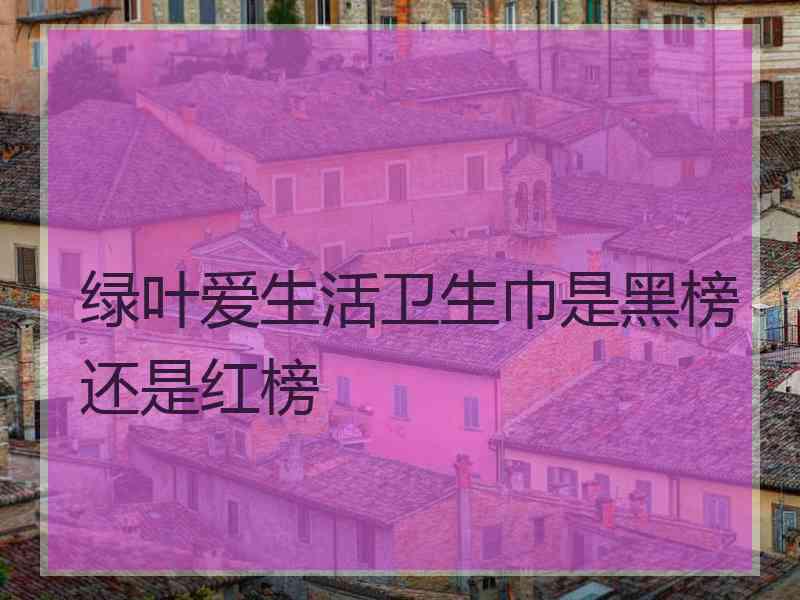 绿叶爱生活卫生巾是黑榜还是红榜