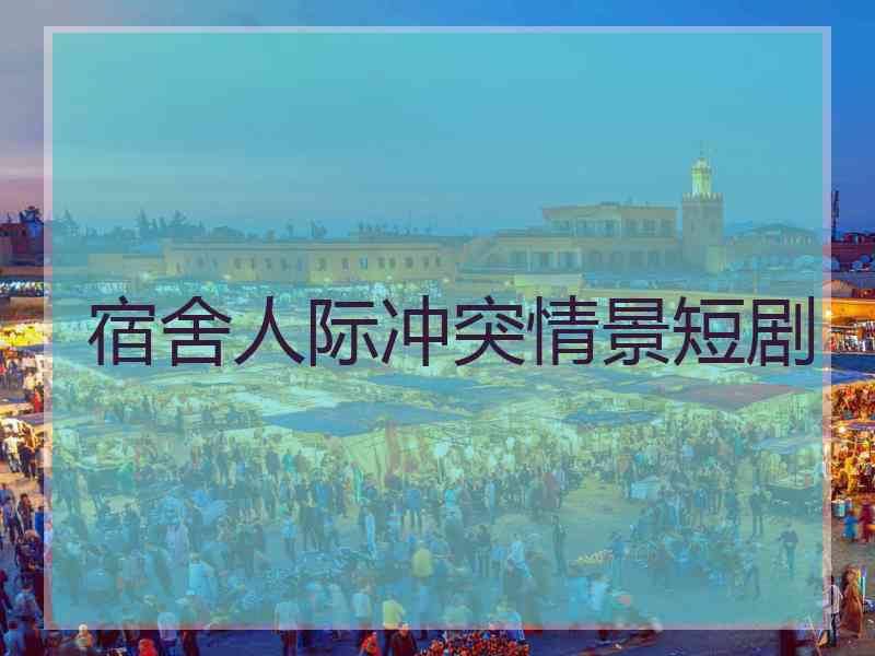 宿舍人际冲突情景短剧