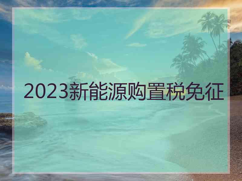 2023新能源购置税免征