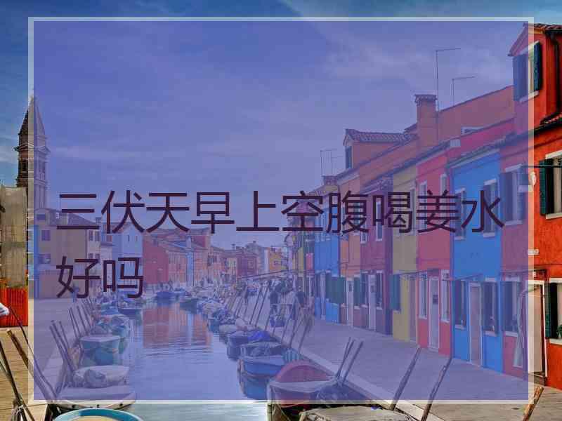 三伏天早上空腹喝姜水好吗