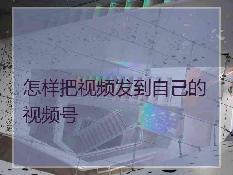 怎样把视频发到自己的视频号