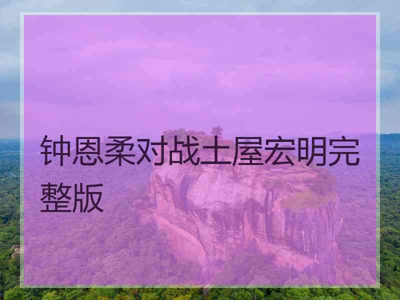 钟恩柔对战土屋宏明完整版