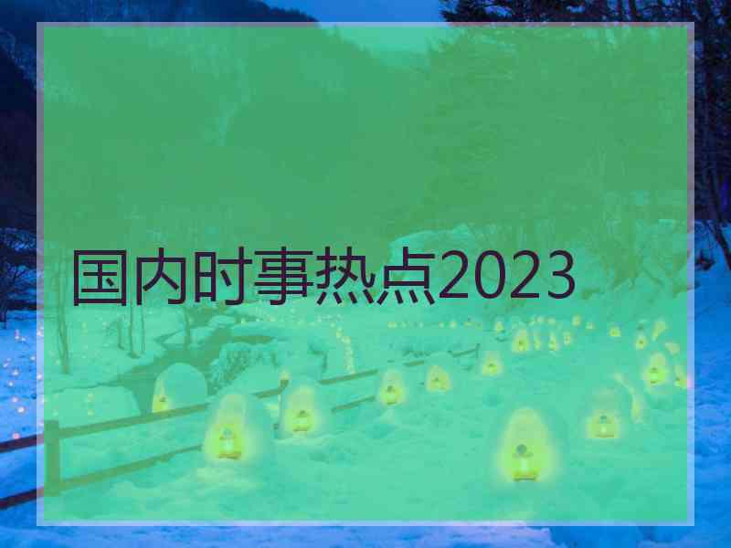 国内时事热点2023