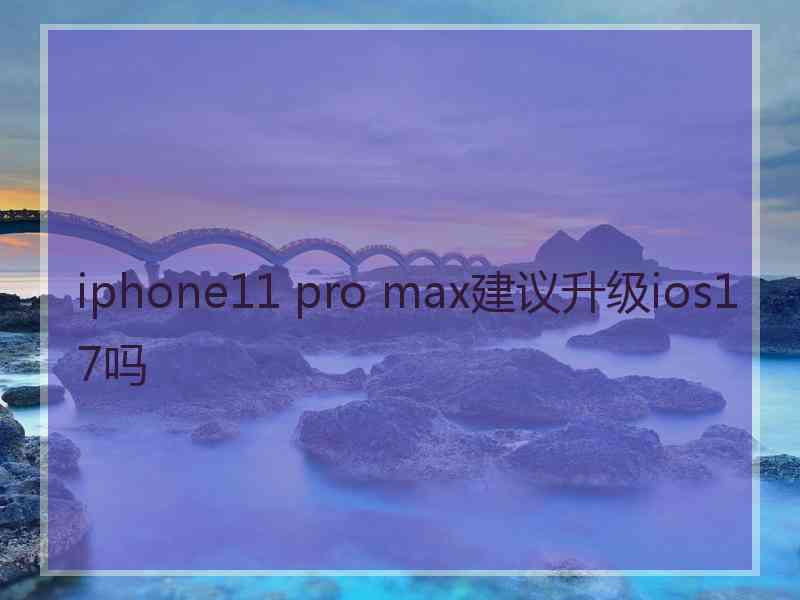 iphone11 pro max建议升级ios17吗