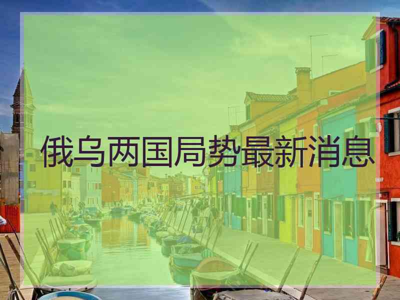 俄乌两国局势最新消息