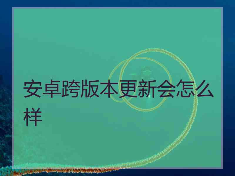 安卓跨版本更新会怎么样