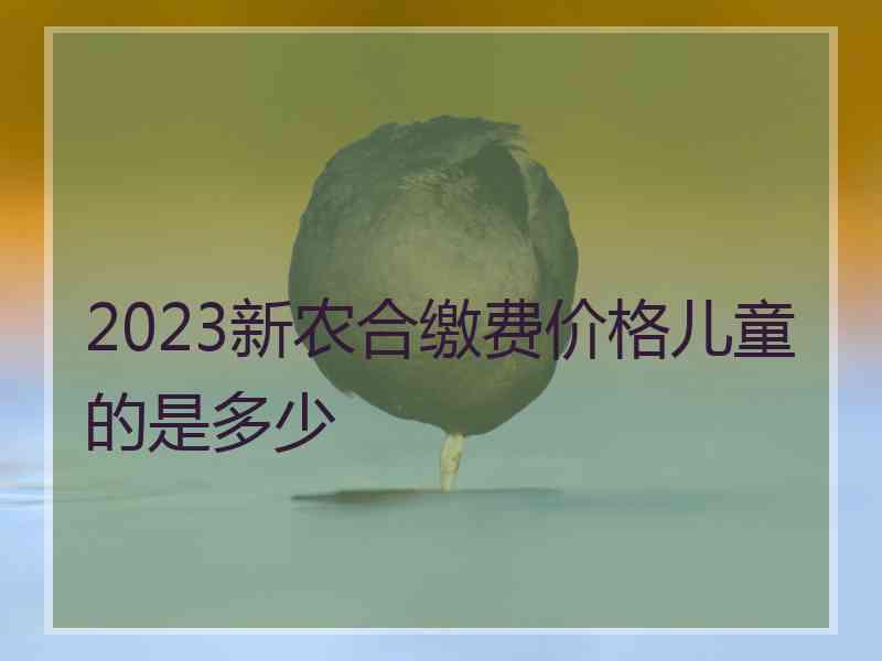 2023新农合缴费价格儿童的是多少