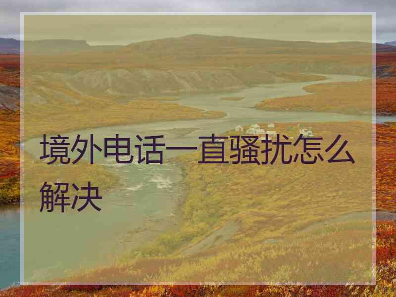 境外电话一直骚扰怎么解决