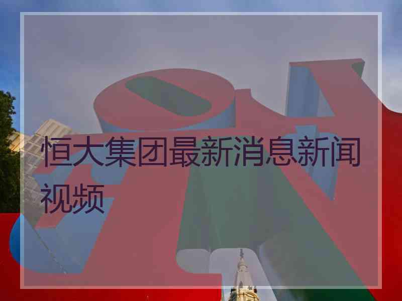 恒大集团最新消息新闻视频