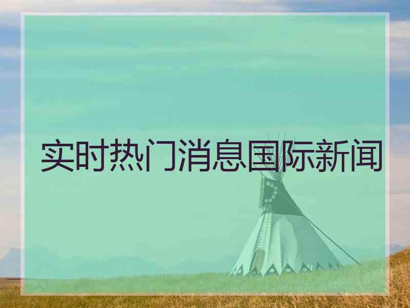 实时热门消息国际新闻