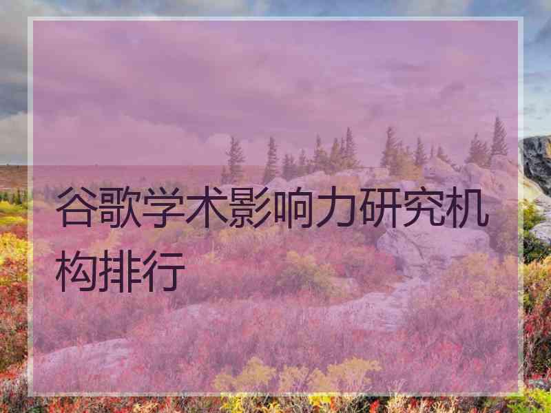 谷歌学术影响力研究机构排行