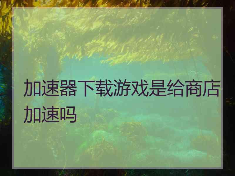 加速器下载游戏是给商店加速吗