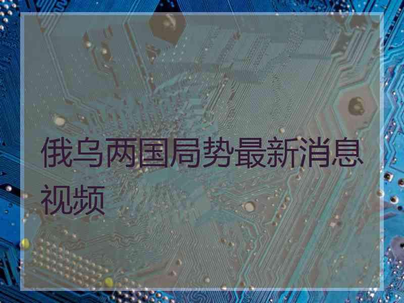 俄乌两国局势最新消息视频