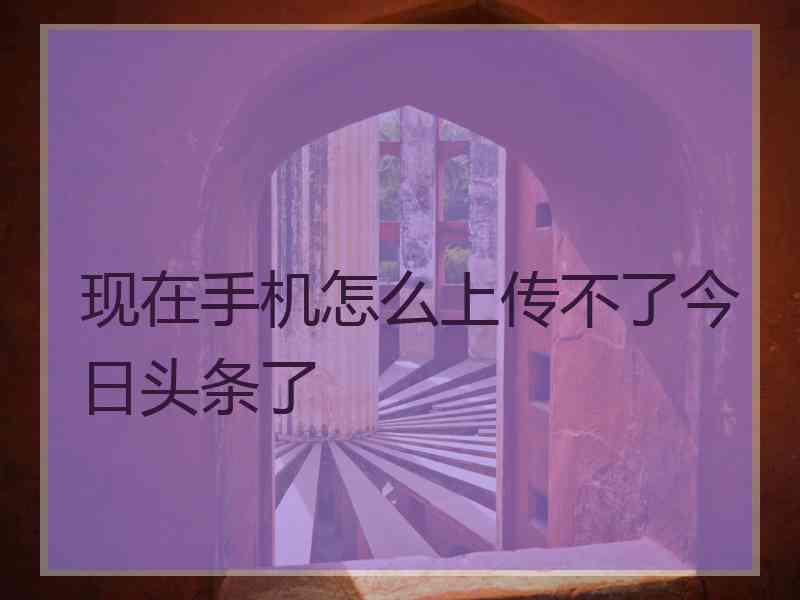 现在手机怎么上传不了今日头条了