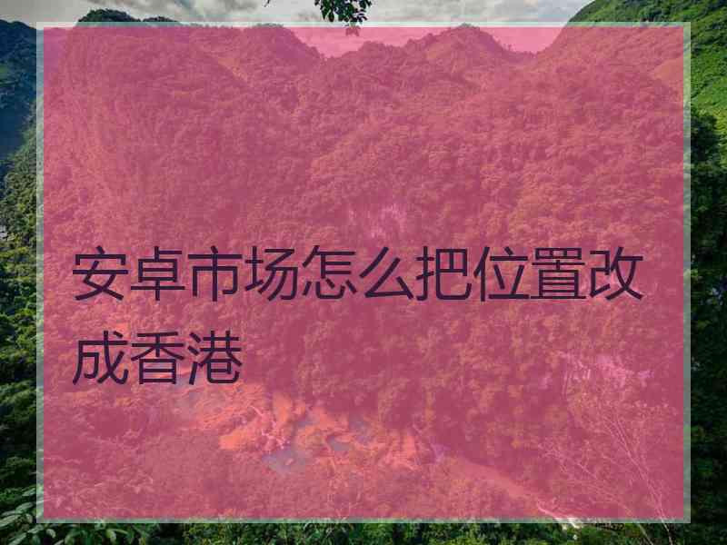 安卓市场怎么把位置改成香港