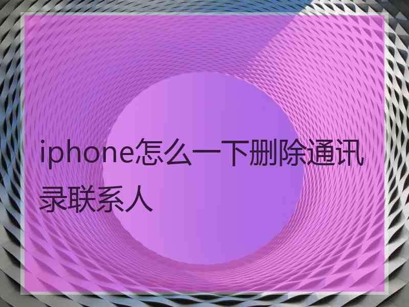 iphone怎么一下删除通讯录联系人