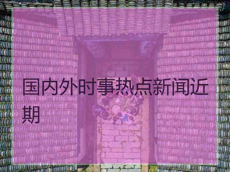国内外时事热点新闻近期