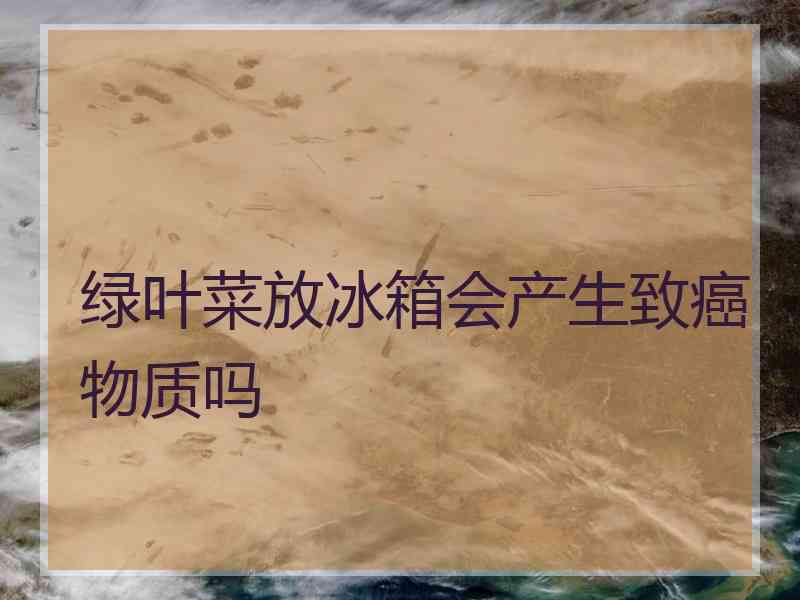 绿叶菜放冰箱会产生致癌物质吗