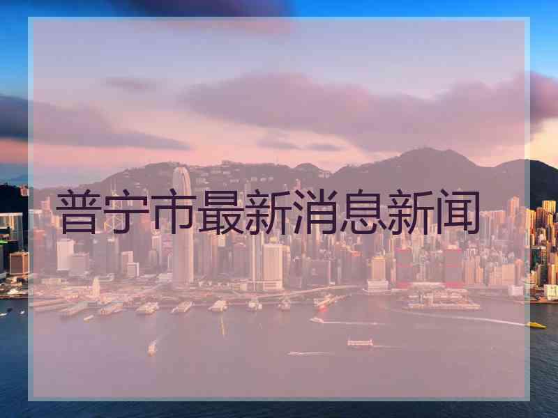 普宁市最新消息新闻