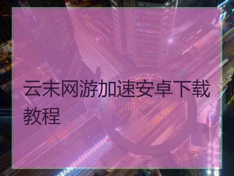 云末网游加速安卓下载教程