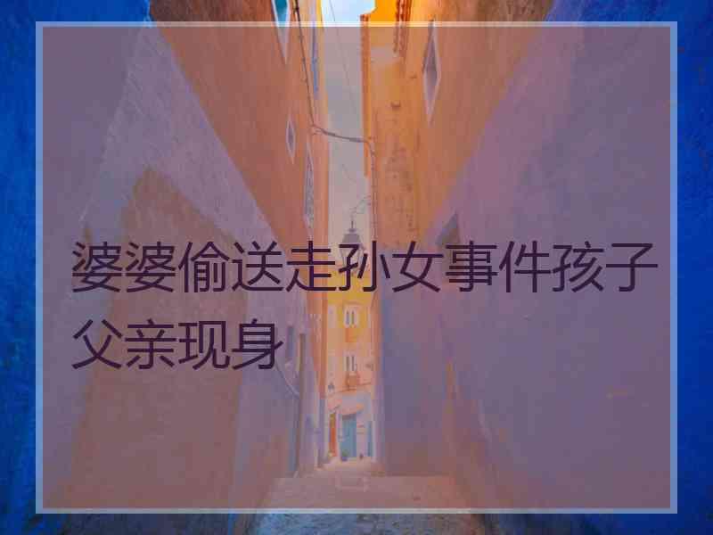 婆婆偷送走孙女事件孩子父亲现身