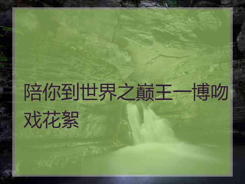 陪你到世界之巅王一博吻戏花絮