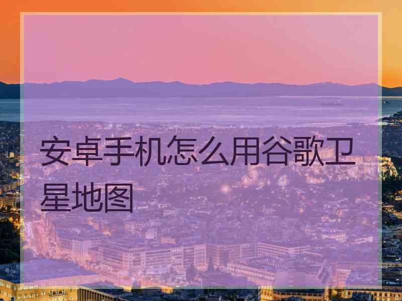 安卓手机怎么用谷歌卫星地图