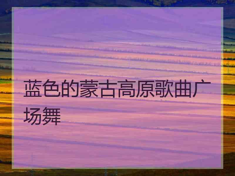 蓝色的蒙古高原歌曲广场舞