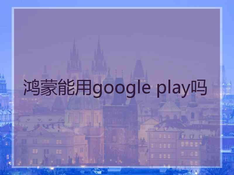 鸿蒙能用google play吗