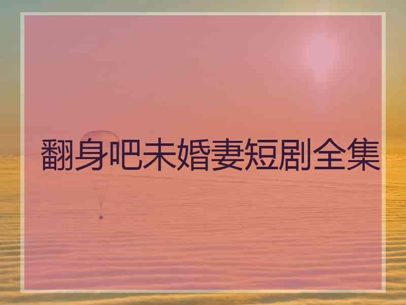 翻身吧未婚妻短剧全集